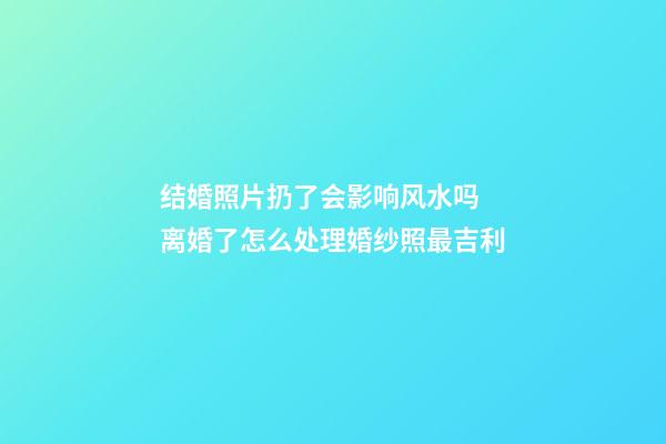 结婚照片扔了会影响风水吗 离婚了怎么处理婚纱照最吉利